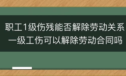 职工1级伤残能否解除劳动关系 一级工伤可以解除劳动合同吗