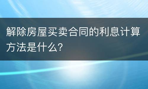 解除房屋买卖合同的利息计算方法是什么？