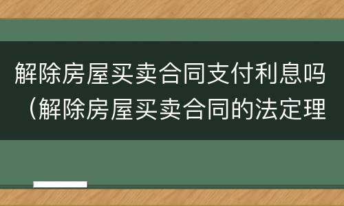 解除房屋买卖合同支付利息吗（解除房屋买卖合同的法定理由）