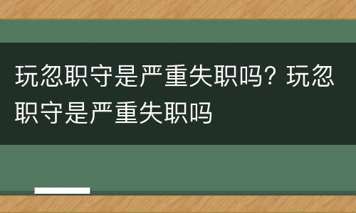 玩忽职守是严重失职吗? 玩忽职守是严重失职吗 玩忽职守是严重失职吗? 玩忽职守是严重失职吗
