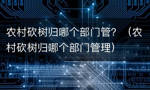 农村砍树归哪个部门管？（农村砍树归哪个部门管理）