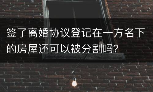 签了离婚协议登记在一方名下的房屋还可以被分割吗？