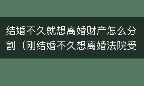 结婚不久就想离婚财产怎么分割（刚结婚不久想离婚法院受理吗）