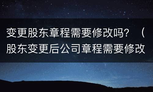 变更股东章程需要修改吗？（股东变更后公司章程需要修改吗）