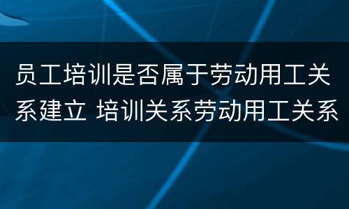 员工培训是否属于劳动用工关系建立 培训关系劳动用工关系