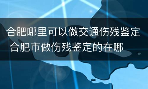 合肥哪里可以做交通伤残鉴定 合肥市做伤残鉴定的在哪