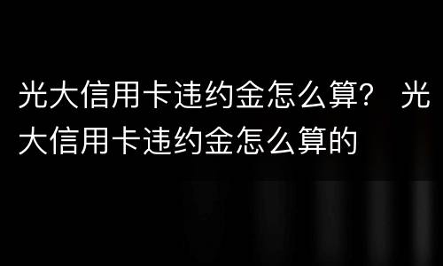 光大信用卡违约金怎么算？ 光大信用卡违约金怎么算的