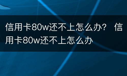 信用卡80w还不上怎么办？ 信用卡80w还不上怎么办