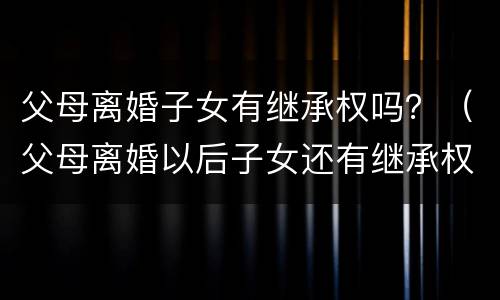 父母离婚子女有继承权吗？（父母离婚以后子女还有继承权吗）