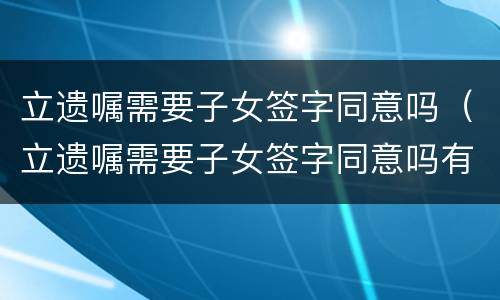 立遗嘱需要子女签字同意吗（立遗嘱需要子女签字同意吗有效吗）