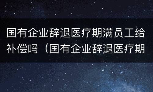 国有企业辞退医疗期满员工给补偿吗（国有企业辞退医疗期满员工给补偿吗合法吗）