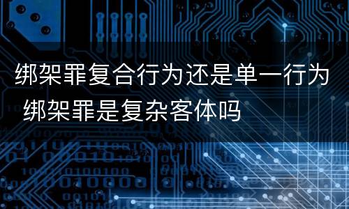 绑架罪复合行为还是单一行为 绑架罪是复杂客体吗