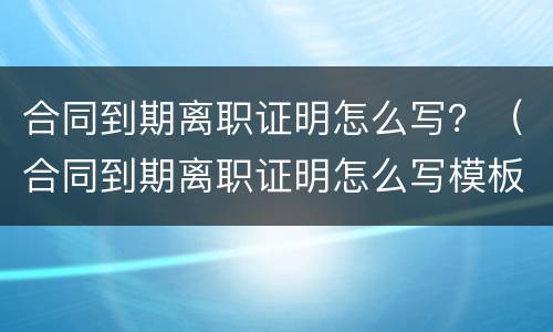 合同到期离职证明怎么写？（合同到期离职证明怎么写模板）