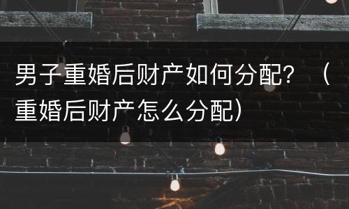 男子重婚后财产如何分配？（重婚后财产怎么分配）