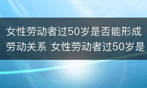 女性劳动者过50岁是否能形成劳动关系 女性劳动者过50岁是否能形成劳动关系呢
