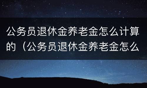 公务员退休金养老金怎么计算的(公务员退休金养老金怎么计算的呢) 公务员退休金养老金怎么计算的(公务员退休金养老金怎么计算的呢)