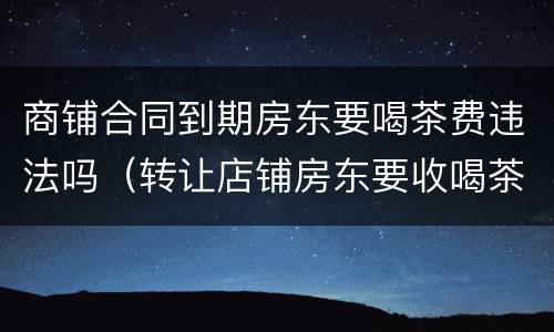 商铺合同到期房东要喝茶费违法吗（转让店铺房东要收喝茶费合法吗）