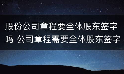 股份公司章程要全体股东签字吗 公司章程需要全体股东签字吗