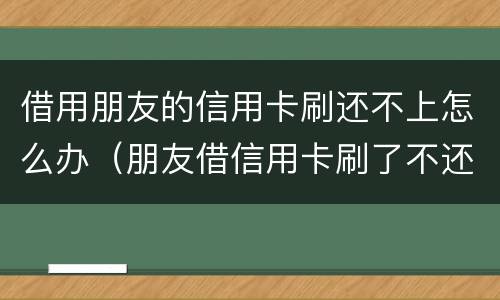 借用朋友的信用卡刷还不上怎么办（朋友借信用卡刷了不还怎么办）