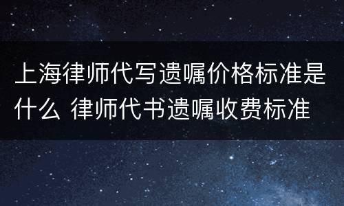 上海律师代写遗嘱价格标准是什么 律师代书遗嘱收费标准