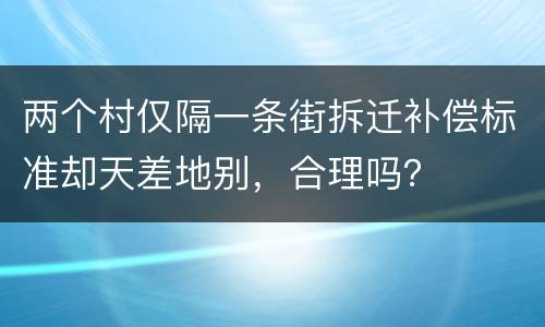 两个村仅隔一条街拆迁补偿标准却天差地别，合理吗？