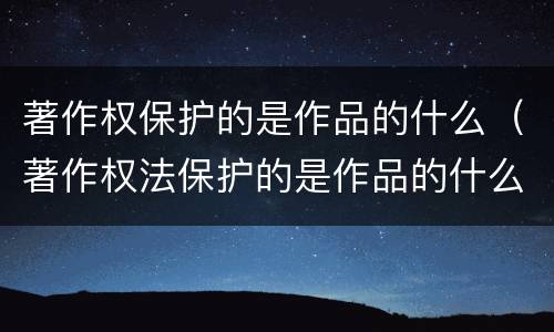 著作权保护的是作品的什么（著作权法保护的是作品的什么）