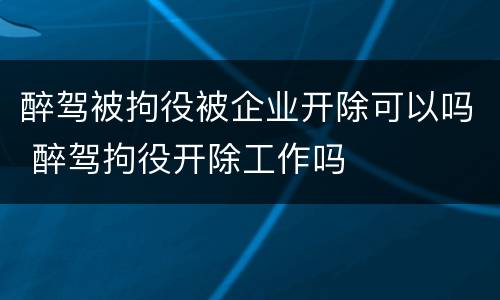 醉驾被拘役被企业开除可以吗 醉驾拘役开除工作吗