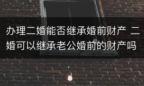 办理二婚能否继承婚前财产 二婚可以继承老公婚前的财产吗