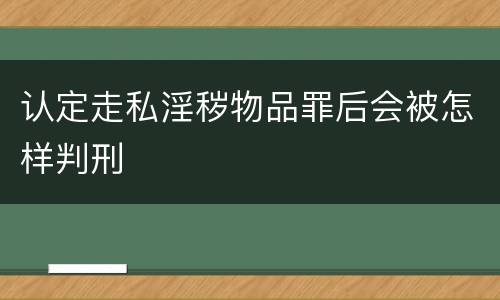 认定走私淫秽物品罪后会被怎样判刑 认定走私淫秽物品罪后会被怎样判刑