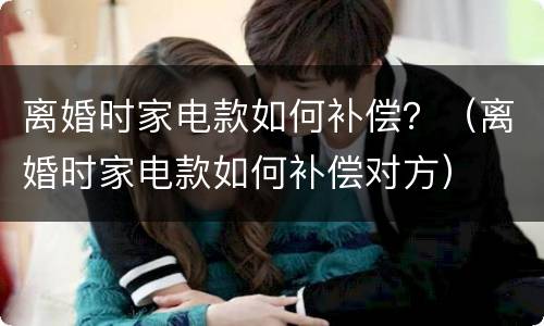 离婚时家电款如何补偿？（离婚时家电款如何补偿对方）