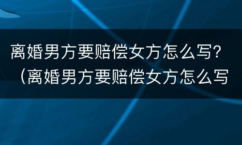 离婚男方要赔偿女方怎么写？（离婚男方要赔偿女方怎么写申请）