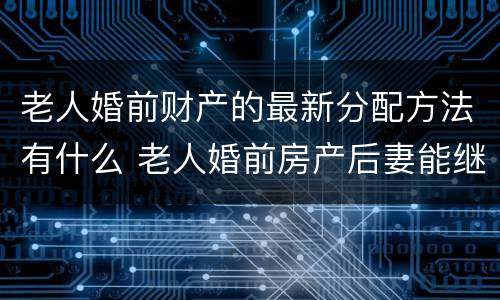 老人婚前财产的最新分配方法有什么 老人婚前房产后妻能继承吗