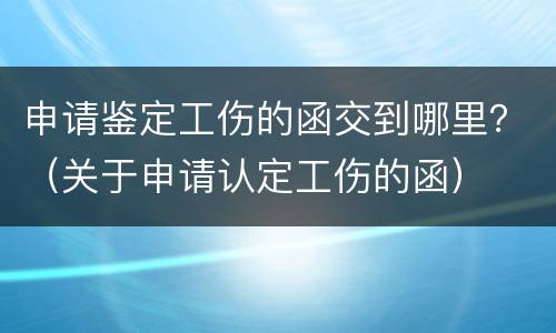 申请鉴定工伤的函交到哪里？（关于申请认定工伤的函）