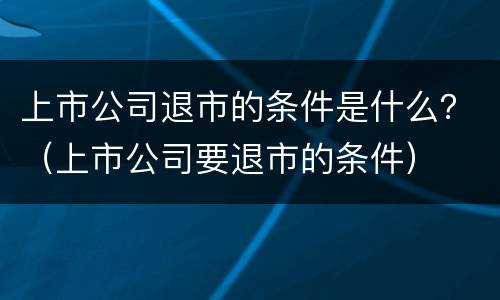上市公司退市的条件是什么？（上市公司要退市的条件）
