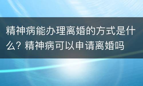 精神病能办理离婚的方式是什么? 精神病可以申请离婚吗