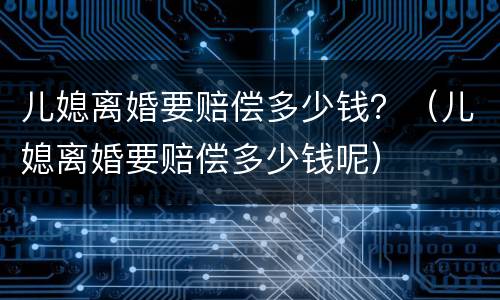 儿媳离婚要赔偿多少钱？（儿媳离婚要赔偿多少钱呢）