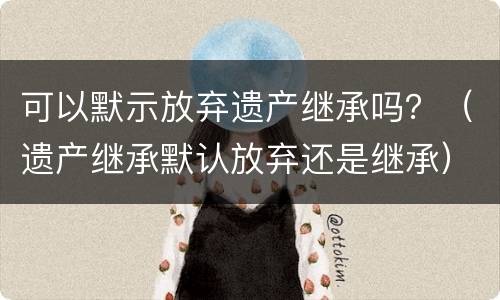 可以默示放弃遗产继承吗？（遗产继承默认放弃还是继承）