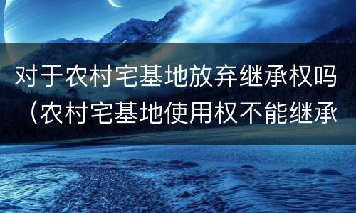 对于农村宅基地放弃继承权吗（农村宅基地使用权不能继承）