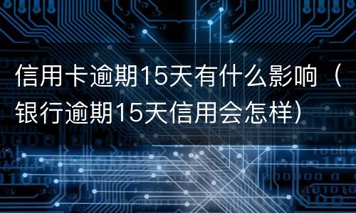 信用卡逾期15天有什么影响（银行逾期15天信用会怎样）