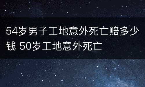 54岁男子工地意外死亡赔多少钱 50岁工地意外死亡