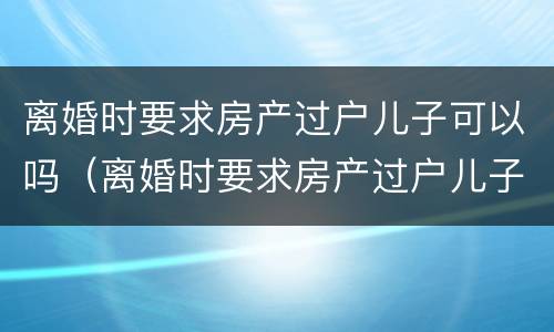 离婚时要求房产过户儿子可以吗（离婚时要求房产过户儿子可以吗怎么办）