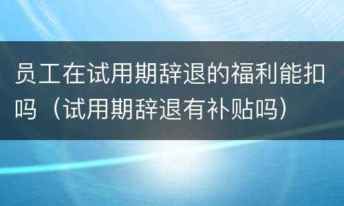员工在试用期辞退的福利能扣吗（试用期辞退有补贴吗）