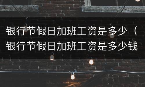 银行节假日加班工资是多少（银行节假日加班工资是多少钱）