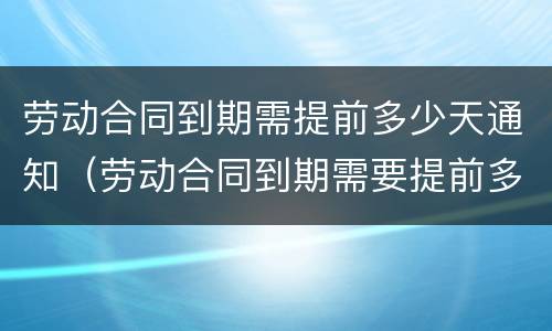 劳动合同到期需提前多少天通知（劳动合同到期需要提前多久通知）