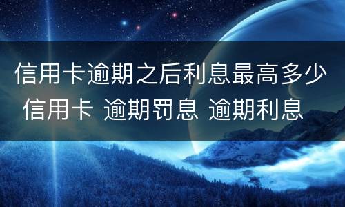 信用卡逾期之后利息最高多少 信用卡 逾期罚息 逾期利息