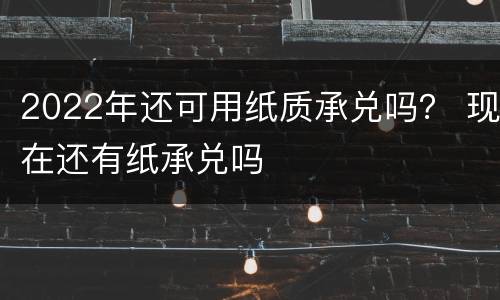 2022年还可用纸质承兑吗？ 现在还有纸承兑吗