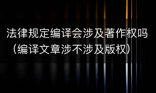 法律规定编译会涉及著作权吗（编译文章涉不涉及版权）