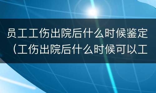 员工工伤出院后什么时候鉴定（工伤出院后什么时候可以工伤鉴定）