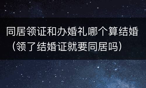 同居领证和办婚礼哪个算结婚（领了结婚证就要同居吗）