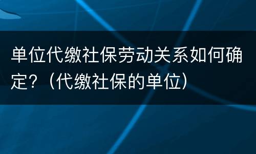单位代缴社保劳动关系如何确定?（代缴社保的单位）